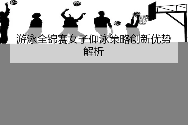 游泳全锦赛女子仰泳策略创新优势解析